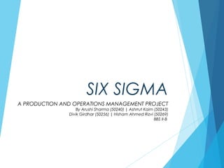 SIX SIGMA
A PRODUCTION AND OPERATIONS MANAGEMENT PROJECT
By Arushi Sharma (50240) | Ashrrut Kaim (50243)
Divik Girdhar (50256) | Hisham Ahmed Rizvi (50269)
BBS II-B
 