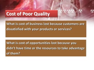 Cost of Poor Quality
What is cost of business lost because customers are
dissatisfied with your products or services?
What is cost of opportunities lost because you
didn’t have time or the resources to take advantage
of them?
 