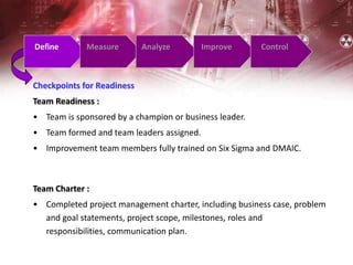 Checkpoints for Readiness
Team Readiness :
• Team is sponsored by a champion or business leader.
• Team formed and team leaders assigned.
• Improvement team members fully trained on Six Sigma and DMAIC.
Define Measure Analyze Improve Control
Team Charter :
• Completed project management charter, including business case, problem
and goal statements, project scope, milestones, roles and
responsibilities, communication plan.
 