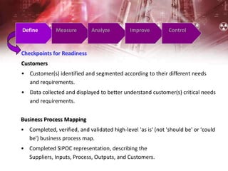Define Measure Analyze Improve Control
Checkpoints for Readiness
Customers
• Customer(s) identified and segmented according to their different needs
and requirements.
• Data collected and displayed to better understand customer(s) critical needs
and requirements.
Business Process Mapping
• Completed, verified, and validated high-level 'as is' (not 'should be' or 'could
be') business process map.
• Completed SIPOC representation, describing the
Suppliers, Inputs, Process, Outputs, and Customers.
 