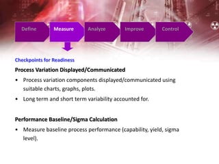 Define Measure Analyze Improve Control
Checkpoints for Readiness
Process Variation Displayed/Communicated
• Process variation components displayed/communicated using
suitable charts, graphs, plots.
• Long term and short term variability accounted for.
Performance Baseline/Sigma Calculation
• Measure baseline process performance (capability, yield, sigma
level).
 