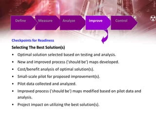 Define Measure Analyze Improve Control
Checkpoints for Readiness
Selecting The Best Solution(s)
• Optimal solution selected based on testing and analysis.
• New and improved process ('should be') maps developed.
• Cost/benefit analysis of optimal solution(s).
• Small-scale pilot for proposed improvement(s).
• Pilot data collected and analyzed.
• Improved process ('should be') maps modified based on pilot data and
analysis.
• Project impact on utilizing the best solution(s).
 