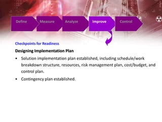 Define Measure Analyze Improve Control
Checkpoints for Readiness
Designing Implementation Plan
• Solution implementation plan established, including schedule/work
breakdown structure, resources, risk management plan, cost/budget, and
control plan.
• Contingency plan established.
 