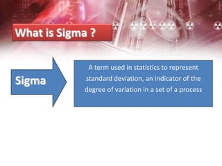 What is Sigma ?
Sigma
A term used in statistics to represent
standard deviation, an indicator of the
degree of variation in a set of a process
 