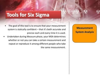 • The goal of this tool is to ensure that your measurement
system is statically confident – that it’s both accurate and
precise each and every time it is used.
• Undertaken during Measure phase, your MSA determines
whether or not you can take a certain measurement and
repeat or reproduce it among different people who take
the same measurement.
Tools for Six Sigma
Measurement
System Analysis
 