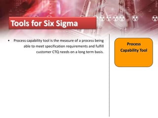 • Process capability tool is the measure of a process being
able to meet specification requirements and fulfill
customer CTQ needs on a long term basis.
Tools for Six Sigma
Process
Capability Tool
 