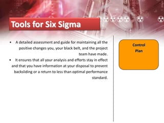 • A detailed assessment and guide for maintaining all the
positive changes you, your black belt, and the project
team have made.
• It ensures that all your analysis and efforts stay in effect
and that you have information at your disposal to prevent
backsliding or a return to less than optimal performance
standard.
Tools for Six Sigma
Control
Plan
 
