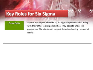 Are the employees who take up Six Sigma implementation along
with their other job responsibilities. They operate under the
guidance of Black Belts and support them in achieving the overall
results.
Key Roles for Six Sigma
Green Belts
 