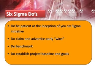 Six Sigma Do’s
• Do be patient at the inception of you six Sigma
initiative
• Do claim and advertise early “wins”
• Do benchmark
• Do establish project baseline and goals
 