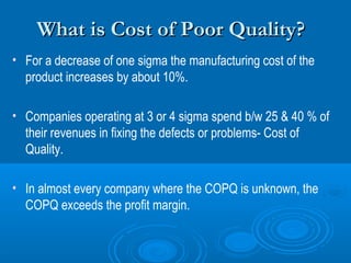 What is Cost of Poor Quality?
• For a decrease of one sigma the manufacturing cost of the
product increases by about 10%.
• Companies operating at 3 or 4 sigma spend b/w 25 & 40 % of
their revenues in fixing the defects or problems- Cost of
Quality.
• In almost every company where the COPQ is unknown, the
COPQ exceeds the profit margin.

 