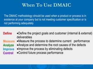 When To Use DMAIC
The DMAIC methodology should be used when a product or process is in
existence at your company but is not meeting customer specification or is
not performing adequately

Define
Measure
Analyze
Improve
Control

•Define the project goals and customer (internal & external)
deliverables
•Measure the process to determine current performance
•Analyze and determine the root causes of the defects
•Improve the process by eliminating defects
•Control future process performance

 