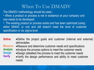 When To Use DMADV
The DMADV methodology should be used:• When a product or process is not in existence at your company and
one needs to be developed
• The existing product or process exists and has been optimized (using
either DMAIC or not) and still doesn't meet the level of customer
specification or six sigma level
•Define the project goals and customer (internal and external)
deliverables
Measure •Measure and determine customer needs and specifications
Analyze •Analyze the process options to meet the customer needs
Design •Design (detailed) the process to meet the customer needs
Verify
•Verify the design performance and ability to meet customer
needs
Define

 