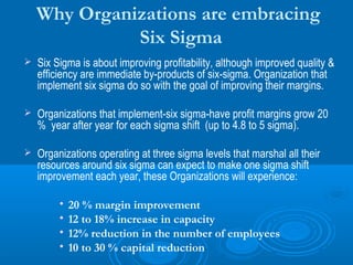 Why Organizations are embracing
Six Sigma


Six Sigma is about improving profitability, although improved quality &
efficiency are immediate by-products of six-sigma. Organization that
implement six sigma do so with the goal of improving their margins.



Organizations that implement-six sigma-have profit margins grow 20
% year after year for each sigma shift (up to 4.8 to 5 sigma).



Organizations operating at three sigma levels that marshal all their
resources around six sigma can expect to make one sigma shift
improvement each year, these Organizations will experience:
•
•
•
•

20 % margin improvement
12 to 18% increase in capacity
12% reduction in the number of employees
10 to 30 % capital reduction

 