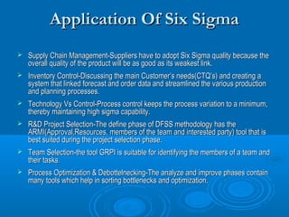Application Of Six Sigma


Supply Chain Management-Suppliers have to adopt Six Sigma quality because the
overall quality of the product will be as good as its weakest link.



Inventory Control-Discussing the main Customer’s needs(CTQ’s) and creating a
system that linked forecast and order data and streamlined the various production
and planning processes.



Technology Vs Control-Process control keeps the process variation to a minimum,
thereby maintaining high sigma capability.



R&D Project Selection-The define phase of DFSS methodology has the
ARMI(Approval,Resources, members of the team and interested party) tool that is
best suited during the project selection phase.



Team Selection-the tool GRPI is suitable for identifying the members of a team and
their tasks.



Process Optimization & Debottelnecking-The analyze and improve phases contain
many tools which help in sorting bottlenecks and optimization.

 