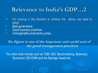 Relevance to India’s GDP…2

•
•
•

For moving in the direction to achieve the above, we need to
adopt
Best governance
Good business practices
Unimaginable productivity jumps.

Six Sigma is one of the important and useful tool of
the good management practices
The other tools include such as TQM, ISO, Benchmarking, Balanced,
Scorecard, SEI-CMM and the Balridge Award etc.

 