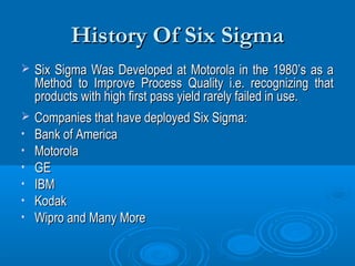 History Of Six Sigma


Six Sigma Was Developed at Motorola in the 1980’s as a
Method to Improve Process Quality i.e. recognizing that
products with high first pass yield rarely failed in use.



Companies that have deployed Six Sigma:
Bank of America
Motorola
GE
IBM
Kodak
Wipro and Many More

•
•
•
•
•
•

 