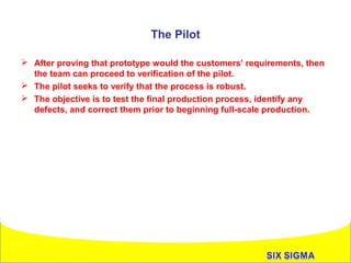 The Pilot
 After proving that prototype would the customers’ requirements, then
the team can proceed to verification of the pilot.
 The pilot seeks to verify that the process is robust.
 The objective is to test the final production process, identify any
defects, and correct them prior to beginning full-scale production.

`

 