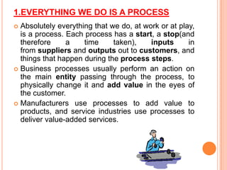 1.EVERYTHING WE DO IS A PROCESS
Absolutely everything that we do, at work or at play,
is a process. Each process has a start, a stop(and
therefore
a
time
taken),
inputs
in
from suppliers and outputs out to customers, and
things that happen during the process steps.
 Business processes usually perform an action on
the main entity passing through the process, to
physically change it and add value in the eyes of
the customer.
 Manufacturers use processes to add value to
products, and service industries use processes to
deliver value-added services.


 