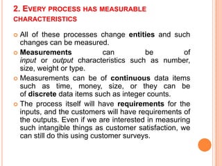 2. EVERY PROCESS HAS MEASURABLE
CHARACTERISTICS

All of these processes change entities and such
changes can be measured.
 Measurements
can
be
of
input or output characteristics such as number,
size, weight or type.
 Measurements can be of continuous data items
such as time, money, size, or they can be
of discrete data items such as integer counts.
 The process itself will have requirements for the
inputs, and the customers will have requirements of
the outputs. Even if we are interested in measuring
such intangible things as customer satisfaction, we
can still do this using customer surveys.


 