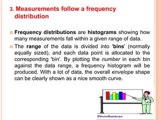 3. Measurements follow a frequency

distribution
Frequency distributions are histograms showing how
many measurements fall within a given range of data.
 The range of the data is divided into 'bins' (normally
equally sized), and each data point is allocated to the
corresponding 'bin'. By plotting the number in each bin
against the data range, a frequency histogram will be
produced. With a lot of data, the overall envelope shape
can be clearly shown as a nice smooth curve.


 