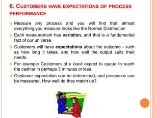 6. CUSTOMERS HAVE EXPECTATIONS OF PROCESS
PERFORMANCE










Measure any process and you will find that almost
everything you measure looks like the Normal Distribution
Each measurement has variation, and that is a fundamental
fact of our universe.
Customers will have expectations about the outcome - such
as how long it takes, and how well the output suits their
needs.
For example Customers of a bank expect to queue to reach
the cashier in perhaps 3 minutes or less.
Customer expectation can be determined, and processes can
be measured. How well do they match up?

 