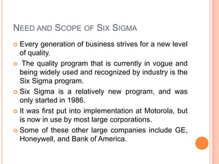 NEED AND SCOPE OF SIX SIGMA
Every generation of business strives for a new level
of quality.
 The quality program that is currently in vogue and
being widely used and recognized by industry is the
Six Sigma program.
 Six Sigma is a relatively new program, and was
only started in 1986.
 It was first put into implementation at Motorola, but
is now in use by most large corporations.
 Some of these other large companies include GE,
Honeywell, and Bank of America.


 