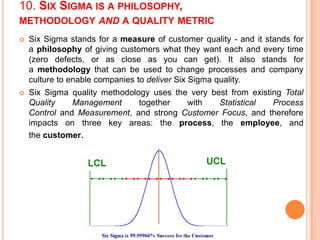 10. SIX SIGMA IS A PHILOSOPHY,
METHODOLOGY AND A QUALITY METRIC


Six Sigma stands for a measure of customer quality - and it stands for
a philosophy of giving customers what they want each and every time
(zero defects, or as close as you can get). It also stands for
a methodology that can be used to change processes and company
culture to enable companies to deliver Six Sigma quality.



Six Sigma quality methodology uses the very best from existing Total
Quality
Management
together
with
Statistical
Process
Control and Measurement, and strong Customer Focus, and therefore
impacts on three key areas: the process, the employee, and
the customer.

 
