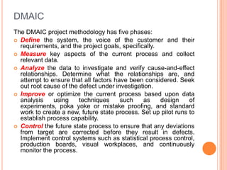 DMAIC
The DMAIC project methodology has five phases:
 Define the system, the voice of the customer and their
requirements, and the project goals, specifically.
 Measure key aspects of the current process and collect
relevant data.
 Analyze the data to investigate and verify cause-and-effect
relationships. Determine what the relationships are, and
attempt to ensure that all factors have been considered. Seek
out root cause of the defect under investigation.
 Improve or optimize the current process based upon data
analysis
using
techniques
such
as
design
of
experiments, poka yoke or mistake proofing, and standard
work to create a new, future state process. Set up pilot runs to
establish process capability.
 Control the future state process to ensure that any deviations
from target are corrected before they result in defects.
Implement control systems such as statistical process control,
production boards, visual workplaces, and continuously
monitor the process.

 
