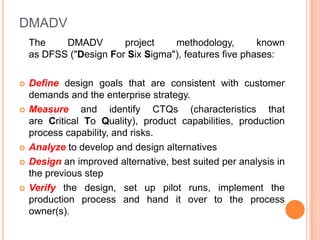 DMADV
The
DMADV
project
methodology,
known
as DFSS ("Design For Six Sigma"), features five phases:









Define design goals that are consistent with customer
demands and the enterprise strategy.
Measure and identify CTQs (characteristics that
are Critical To Quality), product capabilities, production
process capability, and risks.
Analyze to develop and design alternatives
Design an improved alternative, best suited per analysis in
the previous step
Verify the design, set up pilot runs, implement the
production process and hand it over to the process
owner(s).

 