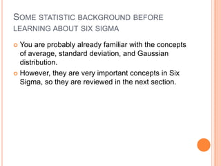 SOME STATISTIC BACKGROUND BEFORE
LEARNING ABOUT SIX SIGMA
You are probably already familiar with the concepts
of average, standard deviation, and Gaussian
distribution.
 However, they are very important concepts in Six
Sigma, so they are reviewed in the next section.


 