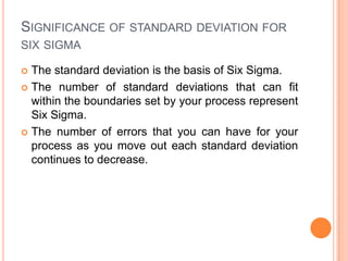 SIGNIFICANCE OF STANDARD DEVIATION FOR
SIX SIGMA
The standard deviation is the basis of Six Sigma.
 The number of standard deviations that can fit
within the boundaries set by your process represent
Six Sigma.
 The number of errors that you can have for your
process as you move out each standard deviation
continues to decrease.


 