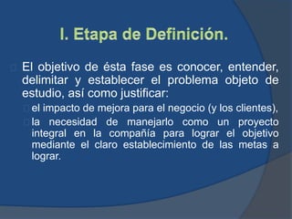 El objetivo de ésta fase es conocer, entender,
delimitar y establecer el problema objeto de
estudio, así como justificar:
el impacto de mejora para el negocio (y los clientes),
la necesidad de manejarlo como un proyecto
integral en la compañía para lograr el objetivo
mediante el claro establecimiento de las metas a
lograr.
 