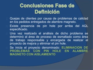 Quejas de clientes por causa de problemas de calidad
en los pedidos entregados de alambre magneto.
Existe presencia de pin hole por arriba del AQL
especificado.
Una vez realizado el análisis de dicho problema se
determinó al área de proceso de esmaltado como área
de trabajo responsable y encargada de realizar el
proyecto de mejora y eliminar el pin hole.
Se inicia el proyecto denominado: ELIMINACION DE
PROBLEMAS CON PIN HOLE EN ALAMBRE
MAGNETO CON AISLAMIENTO
 