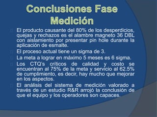 El producto causante del 80% de los desperdicios,
quejas y rechazos es el alambre magneto 36 DBL
con aislamiento por presentar pin hole durante la
aplicación de esmalte.
El proceso actual tiene un sigma de 3.
La meta a lograr en máximo 5 meses es 6 sigma.
Los CTQ’s críticos de calidad y costo se
encuentran al 75% de la meta y servicio al 62.5%
de cumplimiento, es decir, hay mucho que mejorar
en los aspectos.
El análisis del sistema de medición valorado a
través de un estudio R&R arrojó la conclusión de
que el equipo y los operadores son capaces.
 
