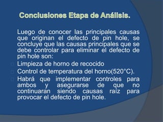 Luego de conocer las principales causas
que originan el defecto de pin hole, se
concluye que las causas principales que se
debe controlar para eliminar el defecto de
pin hole son:
Limpieza de horno de recocido
Control de temperatura del horno(520°C).
Habrá que implementar controles para
ambos y asegurarse de que no
continuaran siendo causas raíz para
provocar el defecto de pin hole.
 