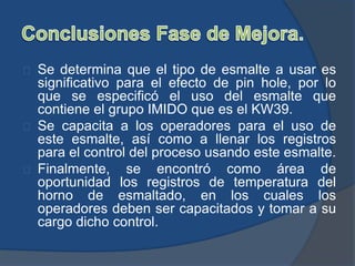 Se determina que el tipo de esmalte a usar es
significativo para el efecto de pin hole, por lo
que se especificó el uso del esmalte que
contiene el grupo IMIDO que es el KW39.
Se capacita a los operadores para el uso de
este esmalte, así como a llenar los registros
para el control del proceso usando este esmalte.
Finalmente, se encontró como área de
oportunidad los registros de temperatura del
horno de esmaltado, en los cuales los
operadores deben ser capacitados y tomar a su
cargo dicho control.
 