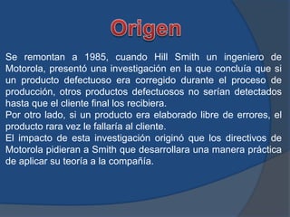 Se remontan a 1985, cuando Hill Smith un ingeniero de
Motorola, presentó una investigación en la que concluía que si
un producto defectuoso era corregido durante el proceso de
producción, otros productos defectuosos no serían detectados
hasta que el cliente final los recibiera.
Por otro lado, si un producto era elaborado libre de errores, el
producto rara vez le fallaría al cliente.
El impacto de esta investigación originó que los directivos de
Motorola pidieran a Smith que desarrollara una manera práctica
de aplicar su teoría a la compañía.
 