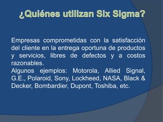 Empresas comprometidas con la satisfacción
del cliente en la entrega oportuna de productos
y servicios, libres de defectos y a costos
razonables.
Algunos ejemplos: Motorola, Allied Signal,
G.E., Polaroid, Sony, Lockheed, NASA, Black &
Decker, Bombardier, Dupont, Toshiba, etc.
 