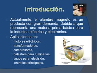 Actualmente, el alambre magneto es un
producto con gran demanda, debido a que
representa una materia prima básica para
la industria eléctrica y electrónica.
Aplicaciones en:
motores eléctricos,
transformadores,
compresores,
balastros para luminarias,
yugos para televisión,
entre los principales.
 