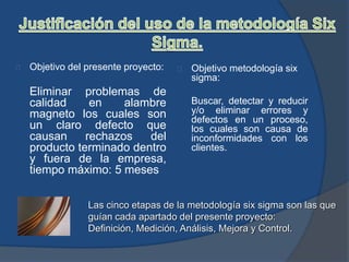 Objetivo del presente proyecto:
Eliminar problemas de
calidad en alambre
magneto los cuales son
un claro defecto que
causan rechazos del
producto terminado dentro
y fuera de la empresa,
tiempo máximo: 5 meses
Objetivo metodología six
sigma:
Buscar, detectar y reducir
y/o eliminar errores y
defectos en un proceso,
los cuales son causa de
inconformidades con los
clientes.
Las cinco etapas de la metodología six sigma son las que
guían cada apartado del presente proyecto:
Definición, Medición, Análisis, Mejora y Control.
 