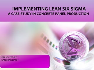 IMPLEMENTING LEAN SIX SIGMA 
A CASE STUDY IN CONCRETE PANEL PRODUCTION 
PRESENTED BY: 
SANOBAR HANIF 
 