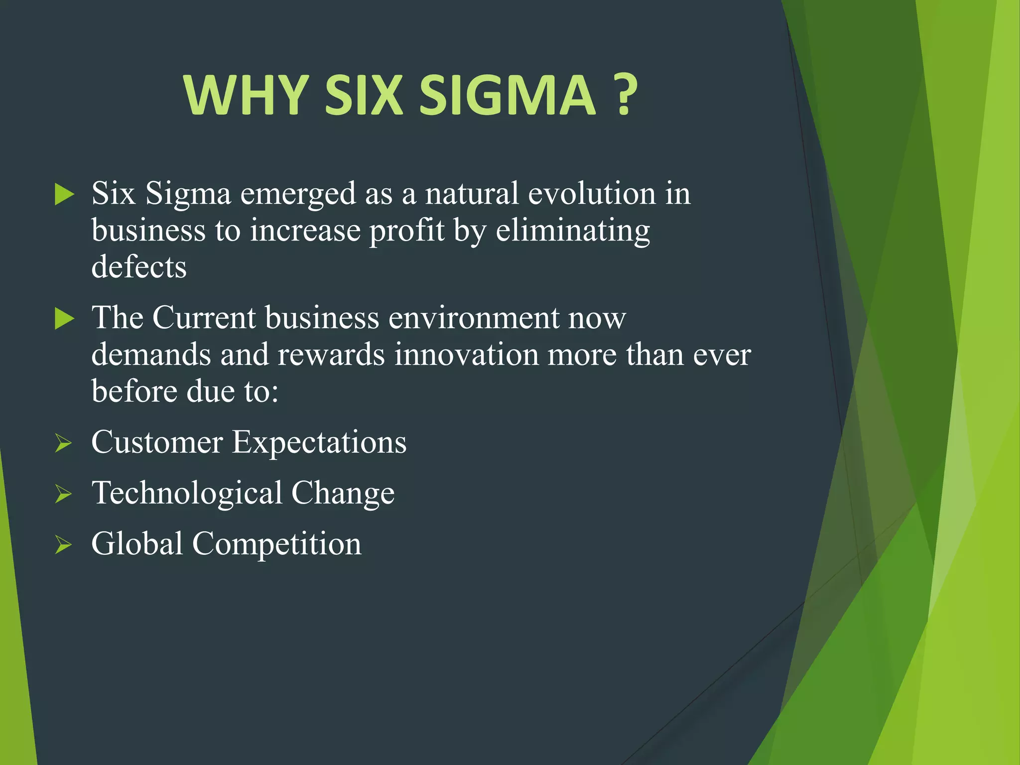WHY SIX SIGMA ?
 Six Sigma emerged as a natural evolution in
business to increase profit by eliminating
defects
 The Current business environment now
demands and rewards innovation more than ever
before due to:
 Customer Expectations
 Technological Change
 Global Competition
 