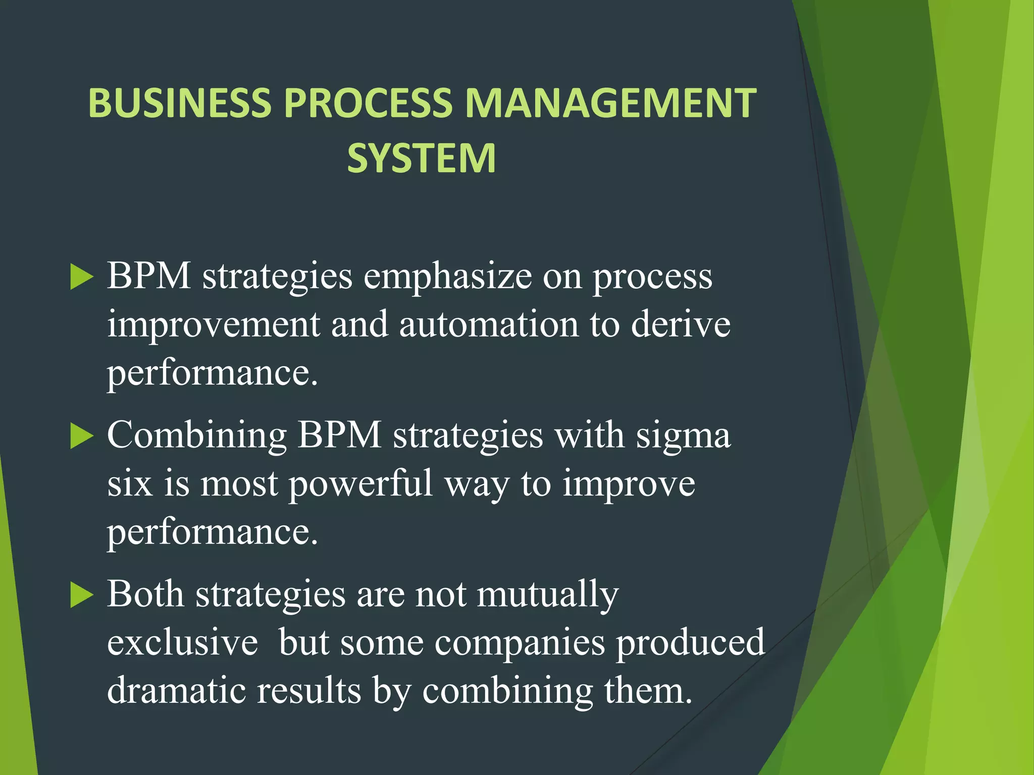 BUSINESS PROCESS MANAGEMENT
SYSTEM
 BPM strategies emphasize on process
improvement and automation to derive
performance.
 Combining BPM strategies with sigma
six is most powerful way to improve
performance.
 Both strategies are not mutually
exclusive but some companies produced
dramatic results by combining them.
 