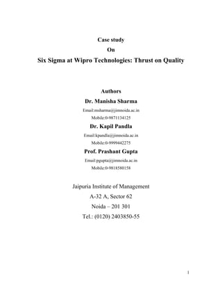 1
Case study
On
Six Sigma at Wipro Technologies: Thrust on Quality
Authors
Dr. Manisha Sharma
Email:msharma@jimnoida.ac.in
Mobile:0-9871134125
Dr. Kapil Pandla
Email:kpandla@jimnoida.ac.in
Mobile:0-9999442275
Prof. Prashant Gupta
Email:pgupta@jimnoida.ac.in
Mobile:0-9818580158
Jaipuria Institute of Management
A-32 A, Sector 62
Noida – 201 301
Tel.: (0120) 2403850-55
 