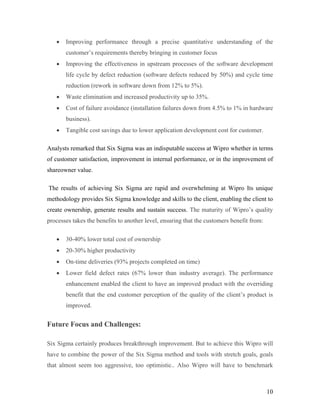 10
 Improving performance through a precise quantitative understanding of the
customer’s requirements thereby bringing in customer focus
 Improving the effectiveness in upstream processes of the software development
life cycle by defect reduction (software defects reduced by 50%) and cycle time
reduction (rework in software down from 12% to 5%).
 Waste elimination and increased productivity up to 35%.
 Cost of failure avoidance (installation failures down from 4.5% to 1% in hardware
business).
 Tangible cost savings due to lower application development cost for customer.
Analysts remarked that Six Sigma was an indisputable success at Wipro whether in terms
of customer satisfaction, improvement in internal performance, or in the improvement of
shareowner value.
The results of achieving Six Sigma are rapid and overwhelming at Wipro Its unique
methodology provides Six Sigma knowledge and skills to the client, enabling the client to
create ownership, generate results and sustain success. The maturity of Wipro’s quality
processes takes the benefits to another level, ensuring that the customers benefit from:
 30-40% lower total cost of ownership
 20-30% higher productivity
 On-time deliveries (93% projects completed on time)
 Lower field defect rates (67% lower than industry average). The performance
enhancement enabled the client to have an improved product with the overriding
benefit that the end customer perception of the quality of the client’s product is
improved.
Future Focus and Challenges:
Six Sigma certainly produces breakthrough improvement. But to achieve this Wipro will
have to combine the power of the Six Sigma method and tools with stretch goals, goals
that almost seem too aggressive, too optimistic.. Also Wipro will have to benchmark
 