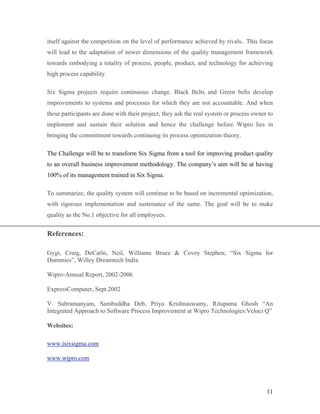 11
itself against the competition on the level of performance achieved by rivals.. This focus
will lead to the adaptation of newer dimensions of the quality management framework
towards embodying a totality of process, people, product, and technology for achieving
high process capability.
Six Sigma projects require continuous change. Black Belts and Green belts develop
improvements to systems and processes for which they are not accountable. And when
these participants are done with their project, they ask the real system or process owner to
implement and sustain their solution and hence the challenge before Wipro lies in
bringing the commitment towards continuing its process optimization theory.
The Challenge will be to transform Six Sigma from a tool for improving product quality
to an overall business improvement methodology. The company’s aim will be at having
100% of its management trained in Six Sigma.
To summarize, the quality system will continue to be based on incremental optimization,
with rigorous implementation and sustenance of the same. The goal will be to make
quality as the No.1 objective for all employees.
References:
Gygi, Craig, DeCarlo, Neil, Williams Bruce & Covey Stephen; “Six Sigma for
Dummies”, Willey Dreamtech India
Wipro-Annual Report, 2002-2006
ExpressComputer, Sept.2002
V. Subramanyam, Sambuddha Deb, Priya Krishnaswamy, Ritupama Ghosh “An
Integrated Approach to Software Process Improvement at Wipro Technologies:Veloci Q”
Websites:
www.isixsigma.com
www.wipro.com
 