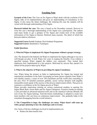 15
Teaching Note
Synopsis of the Case: The Case on Six Sigma at Wipro deals with the evolution of Six
Sigma, talks of its implementation and gives an understanding of Consultancy in Six
Sigma. It also raises the future challenges. By studying this case the students will be
versed with thorough understanding of Six Sigma.
Research behind the case: The case is based on the Secondary research. However to
write this case a thorough understanding of Six Sigma was a prerequisite. The authors
read many books to get a glimpse of Six Sigma and visited most of the available
information of Six Sigma at Internet. Referred many journals. The detail of which has
been provided as references.
Suggested Course Level: Graduate /Post Graduate Programme
Suggested Course: Quantitative Techniques
Guide Questions:
1. What led Wipro to implement Six Sigma Programme without a proper strategy.
Ans: The demand in the Industry led Wipro to implement Six Sigma although it was not a
well though out plan. It took Wipro few years in reaping the benefits. Even without a
specified strategy Wipro stepped the ladders very cautiously. They trained their
employees first, implemented in a few projects. Motivated by success they spread it in
almost all the projects taken up by Wipro.
2. What is the objective of Wipro in providing Six sigma Consultancy
Ans: Wipro being the pioneer in India in implementing Six Sigma has trained and
experienced consultants in the field. Leveraging on home grown expertise from Wipro’s
own Quality journey, a team of over 350 consultants provide world class consulting in
the area. Over 70 satisfied customers globally, across various domains with tangible,
measurable results speak of the success of the process improvement efforts. That gives its
customers a confidence in the Six Sigma process at Wipro
Wipro provides stand-alone training on various customized modules to aspiring Six
Sigma Black Belts, Green Belts and Six Sigma Champions. Extensive hands-on training
is also provided on advanced statistical tools and on the statistical software Minitab, the
core of any Six Sigma learning. Train-the-trainer methodology is adopted to create new
team members who can focus on continuous improvement – this gradually helps in the
consultant disengaging from the overall initiative.
3. The Competition is huge, the challenges are many. Wipro hasn’t still come up
with a proper planning to face the challenges and overcome.
Ans: Some of the key challenges involved in implementation are
 Reduce the data transfer time
 