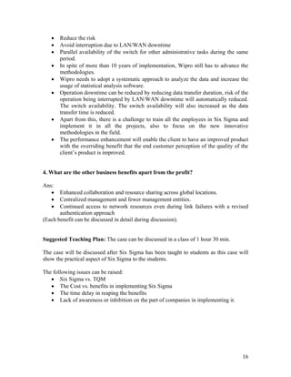 16
 Reduce the risk
 Avoid interruption due to LAN/WAN downtime
 Parallel availability of the switch for other administrative tasks during the same
period.
 In spite of more than 10 years of implementation, Wipro still has to advance the
methodologies.
 Wipro needs to adopt a systematic approach to analyze the data and increase the
usage of statistical analysis software.
 Operation downtime can be reduced by reducing data transfer duration, risk of the
operation being interrupted by LAN/WAN downtime will automatically reduced.
The switch availability. The switch availability will also increased as the data
transfer time is reduced.
 Apart from this, there is a challenge to train all the employees in Six Sigma and
implement it in all the projects, also to focus on the new innovative
methodologies in the field.
 The performance enhancement will enable the client to have an improved product
with the overriding benefit that the end customer perception of the quality of the
client’s product is improved.
4. What are the other business benefits apart from the profit?
Ans:
 Enhanced collaboration and resource sharing across global locations.
 Centralized management and fewer management entities.
 Continued access to network resources even during link failures with a revised
authentication approach
(Each benefit can be discussed in detail during discussion).
Suggested Teaching Plan: The case can be discussed in a class of 1 hour 30 min.
The case will be discussed after Six Sigma has been taught to students as this case will
show the practical aspect of Six Sigma to the students.
The following issues can be raised:
 Six Sigma vs. TQM
 The Cost vs. benefits in implementing Six Sigma
 The time delay in reaping the benefits
 Lack of awareness or inhibition on the part of companies in implementing it.
 