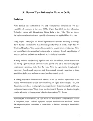 3
Six Sigma at Wipro Technologies: Thrust on Quality
Backdrop
Wipro Limited was established in 1945 and commenced its operations in 1946 as a
vegetable oil company. In the early 1980s, Wipro diversified into the Information
Technology sector with Liberalization hitting India in the 1980s. This has been a
fascinating transformation from a vegetable oil company into a global IT services giant.
Today, Wipro Technologies has become a global service provider delivering technology-
driven business solutions that meet the strategic objectives of clients. Wipro has 40+
‘Centers of Excellence’ that create solutions related to specific needs of Industries. Wipro
can boast of delivering unmatched business value to customers through a combination of
process excellence quality frameworks and service delivery innovation.
A strong emphasis upon building a professional work environment, leaders from within,
and having a global outlook for business and growth have led to innovation of people
processes on a continued basis. Over the years, Wipro has significantly strengthened its
competency based people processes and demonstrated innovative practices in talent
acquisition, deployment, and development, based on strategic needs.
A leading provider of communication networks in the US required improvement in the
product performance of a telecom application using Six Sigma methodologies. Thus, with
the growing importance on aligning business operations with customer needs and driving
continuous improvement, Wipro began moving towards focusing on Quality, thereby,
creating a learning environment that led to implementation of Six Sigma.
Prepared by Dr. Manisha Sharma, Dr. Kapil Pandla and Prof. Prashant Gupta of Jaipuria Institute
of Management, Noida . This case is prepared solely for the basis of class discussion. Cases are
not designed to present illustrations of either correct or incorrect handling of administrative
problems
 