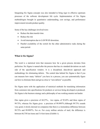 4
Integrating Six Sigma concepts was also intended to bring rigor in effective upstream
processes of the software development life cycle. Implementation of Six Sigma
methodologies brought in quantitative understanding, cost savings, and performance
improvement towards product quality.
Some of the key challenges involved were:
 Reduce the data transfer time
 Reduce the risk
 Avoid interruption due to LAN/WAN downtime.
 Parallel availability of the switch for the other administrative tasks during the
same period.
:
What is Six Sigma?
The word is a statistical term that measures how far a given process deviates from
perfection. Six Sigma is named after the process that has six standard deviations on each
side of the specification window. It is a disciplined, data-driven approach and
methodology for eliminating defects. The central idea behind Six Sigma is that if you
can measure how many “defects” you have in a process, you can systematically figure
out how to eliminate them and get as close to “zero defects” as possible.
Six Sigma starts with the application of statistical methods for translating information
from customers into specifications for products or services being developed or produced.
Six Sigma is the business strategy and a philosophy of one working smarter not harder.
One sigma gives a precision of 68.27%., two sigma, of 95.45% and three sigma of
99.73%, whereas Six Sigma gives a precision of 99.9997%.Although 99.73% sounds
very good, it slowly dawned on companies that there is a tremendous difference between
99.73% and 99.9997%. For ex. For every million articles of mail, the difference is
between 66,738 lost items and 3.4 lost items (Exhibit 1).
 